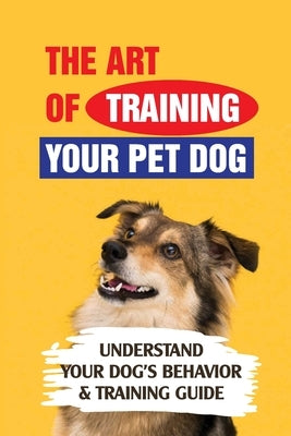 The Art Of Training Your Pet Dog: Understand Your Dog's Behavior & Training Guide: How To Prioritize Training For A New Rescue Dog by Rindfleisch, Mac