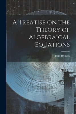 A Treatise on the Theory of Algebraical Equations by Hymers, John