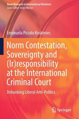 Norm Contestation, Sovereignty and (Ir)Responsibility at the International Criminal Court: Debunking Liberal Anti-Politics by Piccolo Koskimies, Emanuela