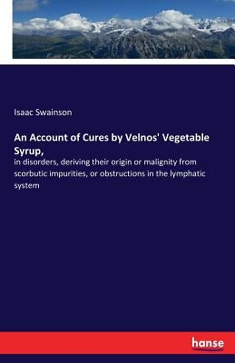 An Account of Cures by Velnos' Vegetable Syrup,: in disorders, deriving their origin or malignity from scorbutic impurities, or obstructions in the ly by Swainson, Isaac