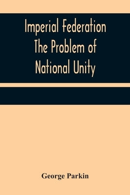 Imperial Federation The Problem of National Unity by Parkin, George