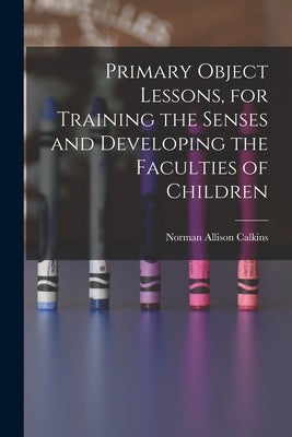 Primary Object Lessons, for Training the Senses and Developing the Faculties of Children by Calkins, Norman Allison