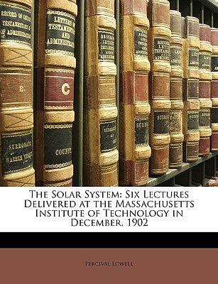 The Solar System: Six Lectures Delivered at the Massachusetts Institute of Technology in December, 1902 by Lowell, Percival