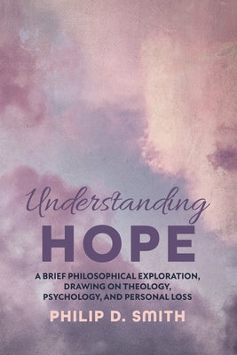 Understanding Hope: A Brief Philosophical Exploration, Drawing on Theology, Psychology, and Personal Loss by Smith, Philip D.