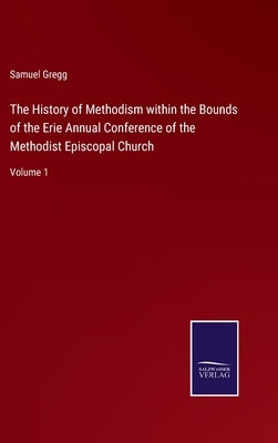 The History of Methodism within the Bounds of the Erie Annual Conference of the Methodist Episcopal Church: Volume 1 by Gregg, Samuel