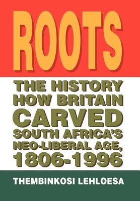 Roots: The History How Britain Carved South Africa's Neo-liberal Age, 1806-1996 by Lehloesa, Thembinkosi