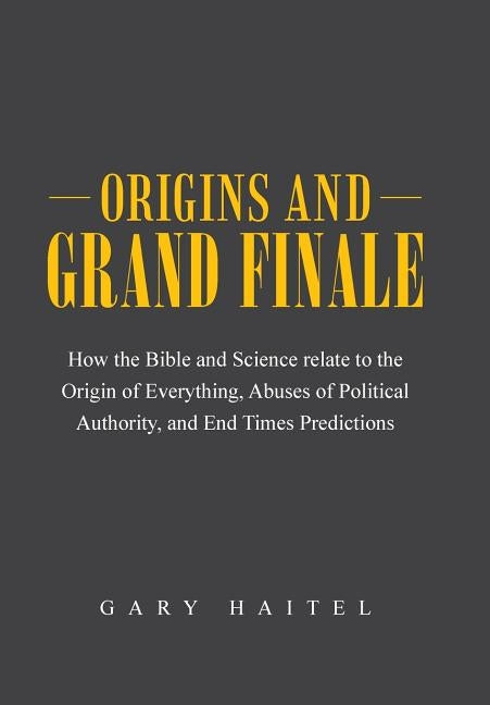 Origins and Grand Finale: How the Bible and Science Relate to the Origin of Everything, Abuses of Political Authority, and End Times Predictions by Haitel, Gary