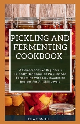 Pickling and Fermenting Cookbook: A Comprehensive Beginner's Friendly Handbook On Pickling And Fermenting With Mouthwatering Recipes For All Skill Lev by R. Smith, Ella