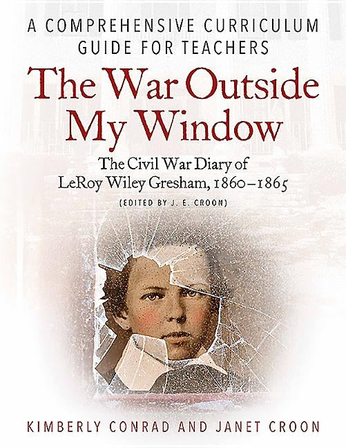 The War Outside My Window: The Civil War Diary of Leroy Wiley Gresham, 1860-1865 (Edited by J. E. Croon): A Comprehensive Curriculum Guide for Teacher by Conrad, Kimberly