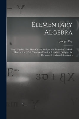Elementary Algebra: Ray's Algebra. Part First: On the Analytic and Inductive Methods of Instruction: With Numerous Practical Exercises. De by Ray, Joseph