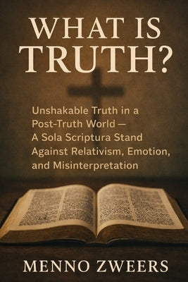 What Is Truth?: Unshakable Truth in a Post-Truth World - A Sola Scriptura Stand Against Relativism, Emotion, and Misinterpretation by Zweers, Menno