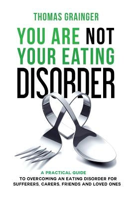 You Are Not Your Eating Disorder: A Practical Guide To Overcoming An Eating Disorder For Sufferers, Carers, Friends and Loved Ones by Grainger, Thomas Geoffrey