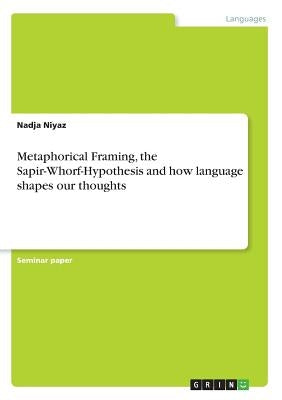 Metaphorical Framing, the Sapir-Whorf-Hypothesis and how language shapes our thoughts by Niyaz, Nadja