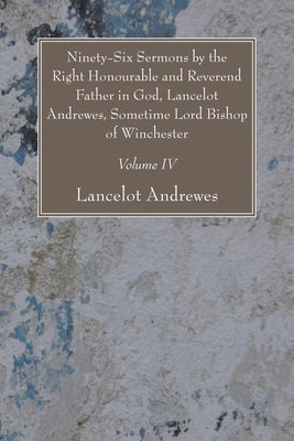 Ninety-Six Sermons by the Right Honourable and Reverend Father in God, Lancelot Andrewes, Sometime Lord Bishop of Winchester, Vol. IV by Andrewes, Lancelot