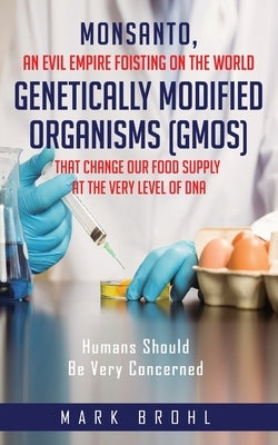 Monsanto, An Evil Empire Foisting On The World Genetically Modified Organisms (GMOs) That Change Our Food Supply At The Very Level Of DNA by Brohl, Mark