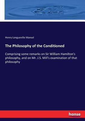 The Philosophy of the Conditioned: Comprising some remarks on Sir William Hamilton's philosophy, and on Mr. J.S. Mill's examination of that philosophy by Mansel, Henry Longueville
