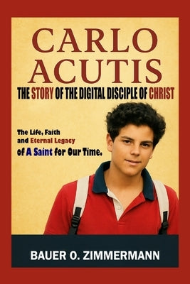 Carlo Acutis: THE STORY OF THE DIGITAL DISCIPLE OF CHRIST: The Life, Faith and Eternal Legacy of A Saint for Our Time. by Zimmermann, Bauer O.