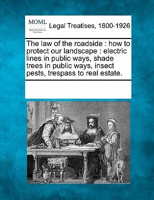 The Law of the Roadside: How to Protect Our Landscape: Electric Lines in Public Ways, Shade Trees in Public Ways, Insect Pests, Trespass to Real Estat by Multiple Contributors