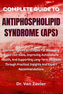 Complete Guide to Antiphospholipid Syndrome (Aps): Discover Proven Strategies For Managing Blood Clot Risks, Improving Autoimmune Health, And Supporti by Zavier, Van