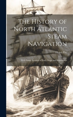 The History of North Atlantic Steam Navigation: With Some Account of Early Ships and Shipowners by Fry, Henry