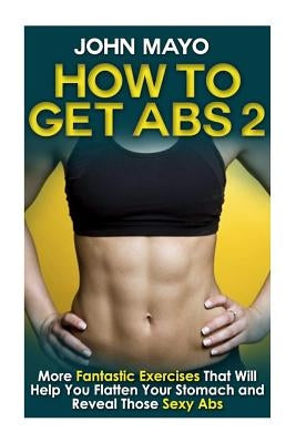 How to Get Abs: More Fantastic Exercises That Will Help You Flatten Your Stomach and Reveal Those Sexy Abs by Mayo, John