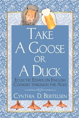 Take a Goose or a Duck: Eclectic Essays on English Cookery Through the Ages by Bertelsen, Cynthia D.