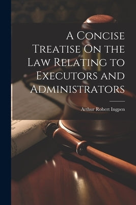A Concise Treatise On the Law Relating to Executors and Administrators by Ingpen, Arthur Robert