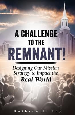 A Challenge to the Remnant: Designing Our Mission Strategy to Impact the Real World by Roy, Ruthven J.