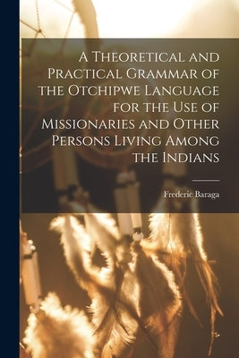A Theoretical and Practical Grammar of the Otchipwe Language for the use of Missionaries and Other Persons Living Among the Indians by Baraga, Frederic