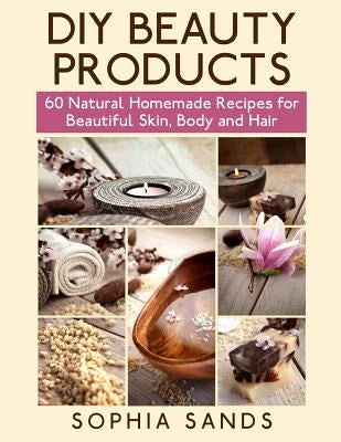 DIY Beauty Products: : 60 Natural Homemade Recipes for Beautiful Skin, Body and Hair by Sands, Sophia