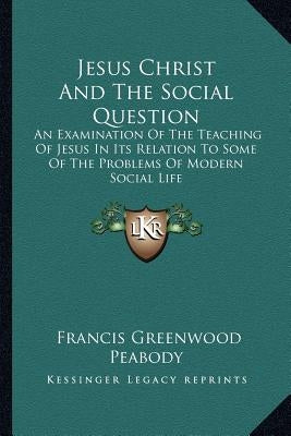 Jesus Christ And The Social Question: An Examination Of The Teaching Of Jesus In Its Relation To Some Of The Problems Of Modern Social Life by Peabody, Francis Greenwood