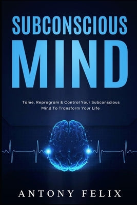 Subconscious Mind: Tame, Reprogram & Control Your Subconscious Mind To Transform Your Life by Felix, Antony