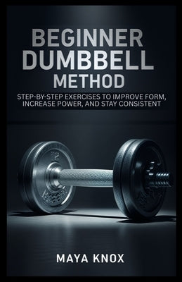 Beginner Dumbbell Method: Step-By-Step Exercises to Improve Form, Increase Power, and Stay Consistent by Knox, Maya