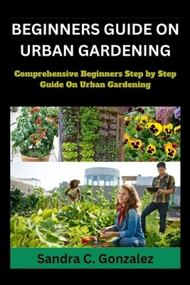 Beginners Guild on Urban Gardening: Comprehensive Beginners step by step guild on urban Gardening by Gonzalez, Sandra C.