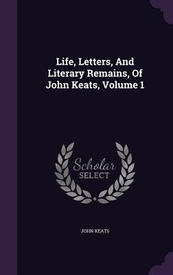 Life, Letters, And Literary Remains, Of John Keats, Volume 1 by Keats, John