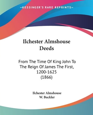 Ilchester Almshouse Deeds: From The Time Of King John To The Reign Of James The First, 1200-1625 (1866) by Almshouse, Ilchester