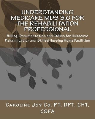 Understanding Medicare MDS 3.0 for the Rehabilitation Professional: Billing, Documentation and Ethics for Subacute Rehabilitation and Skilled Nursing by Co Pt, Caroline Joy