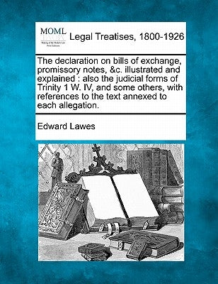The Declaration on Bills of Exchange, Promissory Notes, &C. Illustrated and Explained: Also the Judicial Forms of Trinity 1 W. IV, and Some Others, wi by Lawes, Edward