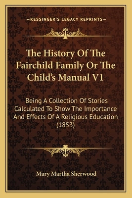 The History Of The Fairchild Family Or The Child's Manual V1: Being A Collection Of Stories Calculated To Show The Importance And Effects Of A Religio by Sherwood, Mary Martha