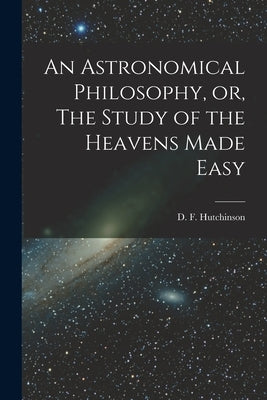 An Astronomical Philosophy, or, The Study of the Heavens Made Easy [microform] by Hutchinson, D. F. (Daniel Falloon)