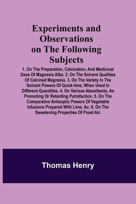 Experiments and Observations on the Following Subjects; 1. On the preparation, calcination, and medicinal uses of Magnesia Alba. 2. On the solvent qua by Henry, Thomas