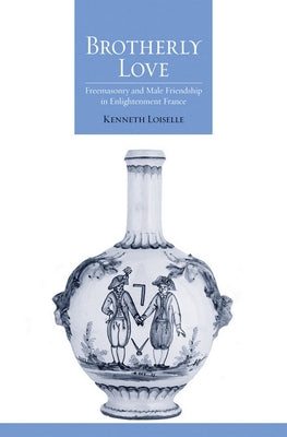 Brotherly Love: Freemasonry and Male Friendship in Enlightenment France by Loiselle, Kenneth B.