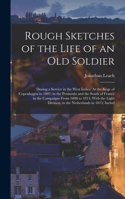 Rough Sketches of the Life of an Old Soldier: During a Service in the West Indies: At the Siege of Copenhagen in 1807; in the Peninsula and the South by Leach, Jonathan