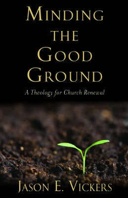 Minding the Good Ground: A Theology for Church Renewal by Vickers, Jason E.