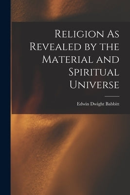 Religion As Revealed by the Material and Spiritual Universe by Babbitt, Edwin Dwight