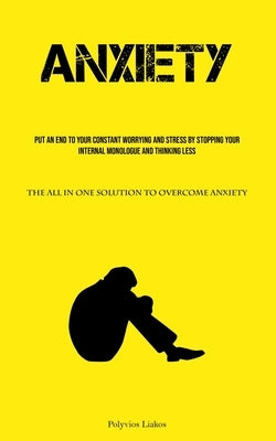 Anxiety: Put An End To Your Constant Worrying And Stress By Stopping Your Internal Monologue And Thinking Less (The All In One Solution To Overcome An by Liakos, Polyvios