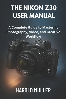 The Nikon Z30 User Manual: A Complete Guide to Mastering Photography, Video, and Creative Workflow by Muller, Harold