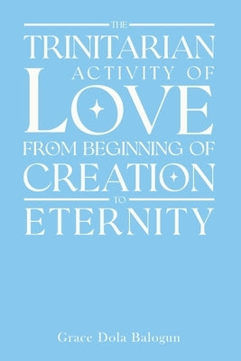 The Trinitarian Activity Of Love From Beginning Of Creation To Eternity by Balogun, Grace Dola