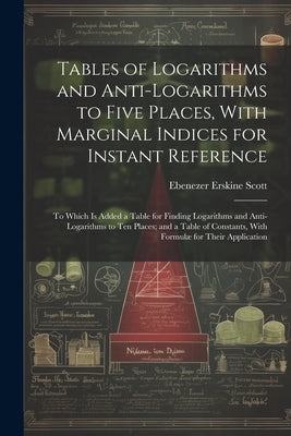 Tables of Logarithms and Anti-Logarithms to Five Places, With Marginal Indices for Instant Reference: To Which Is Added a Table for Finding Logarithms by Scott, Ebenezer Erskine