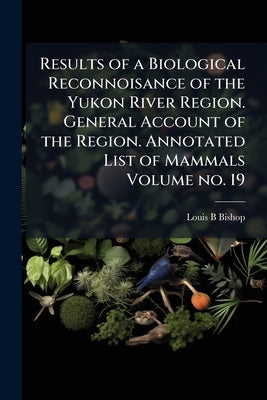 Results of a Biological Reconnoisance of the Yukon River Region. General Account of the Region. Annotated List of Mammals Volume no. 19 by Bishop, Louis B.